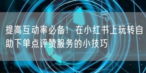 提高互动率必备！在小红书上玩转自助下单点评赞服务的小技巧