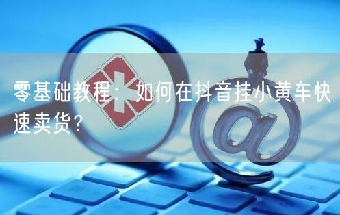 零基础教程:如何在抖音挂小黄车快速卖货?
